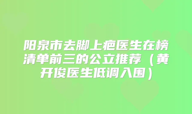 阳泉市去脚上疤医生在榜清单前三的公立推荐（黄开俊医生低调入围）