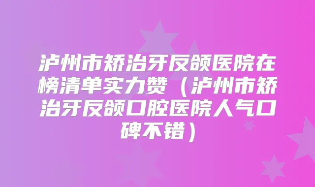 泸州市矫治牙反颌医院在榜清单实力赞（泸州市矫治牙反颌口腔医院人气口碑不错）