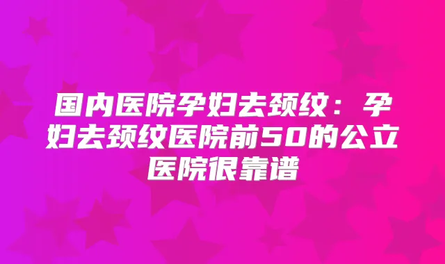 国内医院孕妇去颈纹：孕妇去颈纹医院前50的公立医院很靠谱