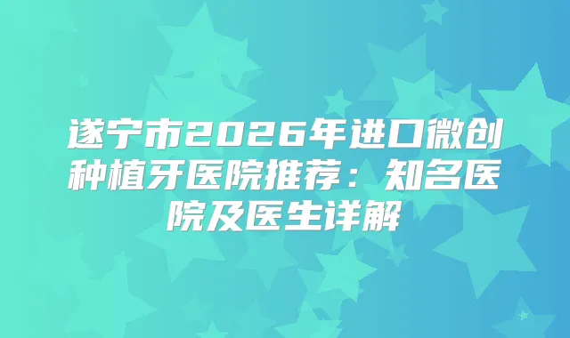遂宁市2026年进口微创种植牙医院推荐：知名医院及医生详解