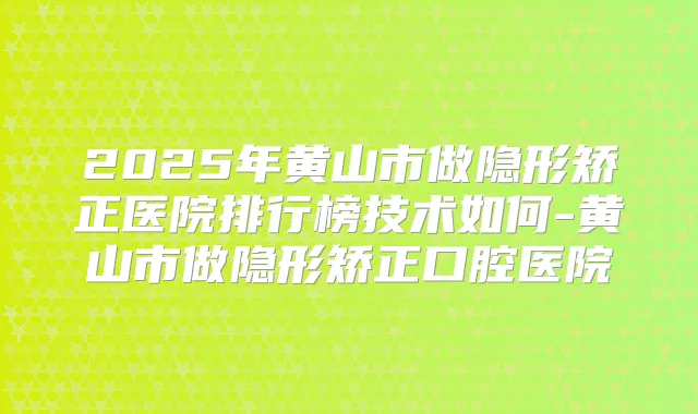 2025年黄山市做隐形矫正医院排行榜技术如何-黄山市做隐形矫正口腔医院