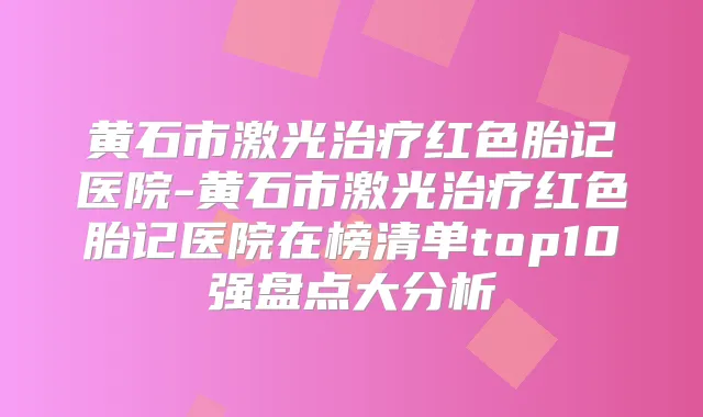 黄石市激光红色胎记医院-黄石市激光红色胎记医院在榜清单top10强盘点大分析
