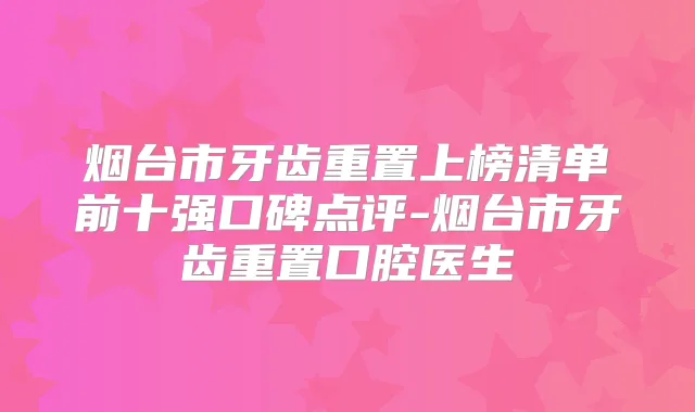 烟台市牙齿重置上榜清单前十强口碑点评-烟台市牙齿重置口腔医生