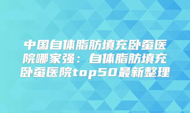 中国自体脂肪填充卧蚕医院哪家强：自体脂肪填充卧蚕医院top50新整理