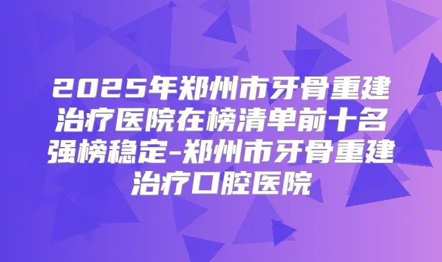 2025年郑州市牙骨重建医院在榜清单前十名强榜稳定-郑州市牙骨重建口腔医院