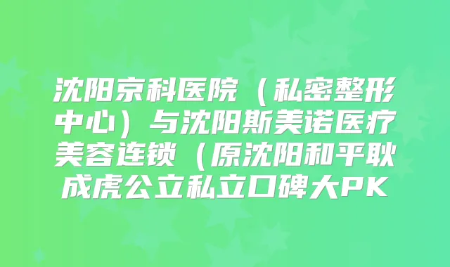 沈阳京科医院(私密整形中心)与沈阳斯美诺医疗美容连锁(原沈阳和平耿成虎公立私立口碑大PK