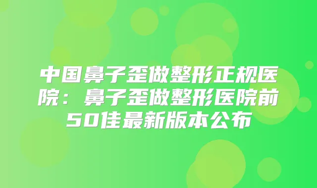 中国鼻子歪做整形正规医院：鼻子歪做整形医院前50佳新版本公布