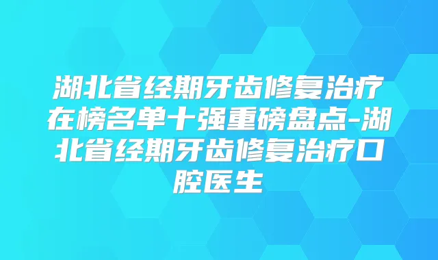 湖北省经期牙齿修复在榜名单十强重磅盘点-湖北省经期牙齿修复口腔医生