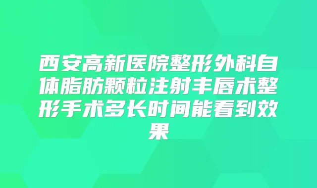 西安高新医院整形外科自体脂肪颗粒注射丰唇术整形手术多长时间能看到效果