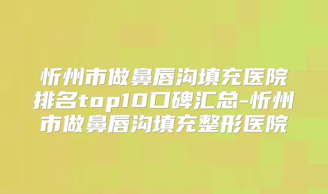 忻州市做鼻唇沟填充医院排名top10口碑汇总-忻州市做鼻唇沟填充整形医院