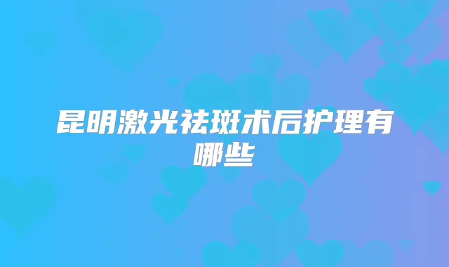 昆明激光祛斑术后护理有哪些