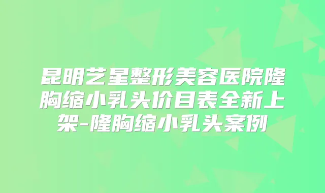 昆明艺星整形美容医院隆胸缩小乳头价目表全新上架-隆胸缩小乳头案例