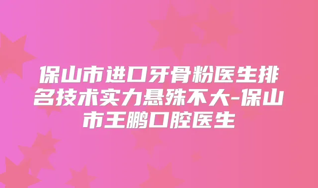 保山市进口牙骨粉医生排名技术实力悬殊不大-保山市王鹏口腔医生