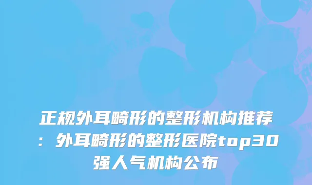 正规外耳畸形的整形机构推荐：外耳畸形的整形医院top30强人气机构公布