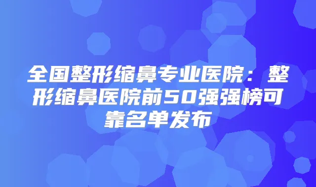 全国整形缩鼻专业医院：整形缩鼻医院前50强强榜可靠名单发布