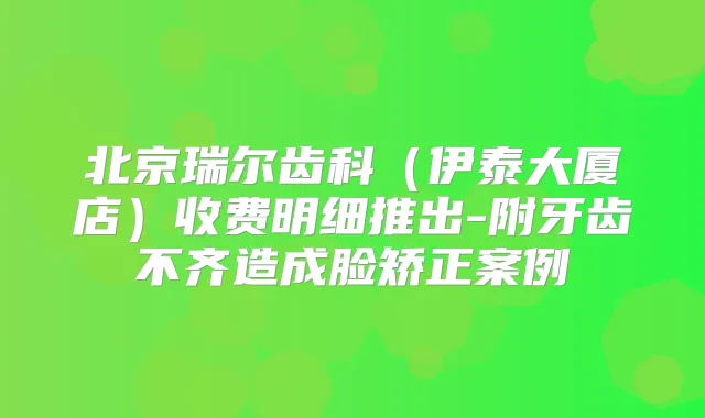 北京瑞尔齿科(伊泰大厦店)收费明细推出-附牙齿不齐造成脸矫正案例