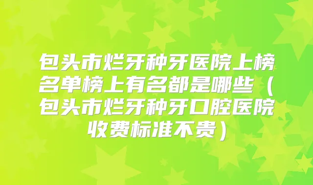 包头市烂牙种牙医院上榜名单榜上有名都是哪些（包头市烂牙种牙口腔医院收费标准不贵）