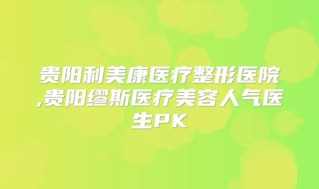贵阳利美康医疗整形医院,贵阳缪斯医疗美容人气医生PK