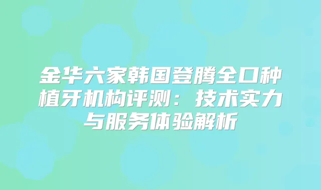 金华六家韩国登腾全口种植牙机构评测：技术实力与服务体验解析