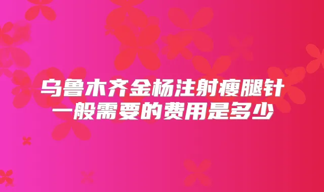 乌鲁木齐金杨注射瘦腿针一般需要的费用是多少