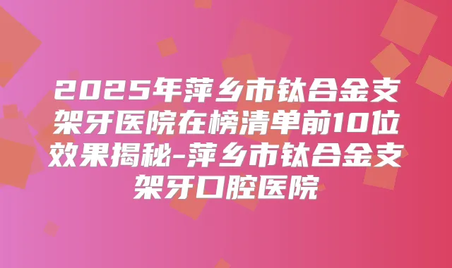2025年萍乡市钛合金支架牙医院在榜清单前10位效果揭秘-萍乡市钛合金支架牙口腔医院