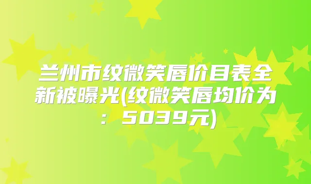 兰州市纹微笑唇价目表全新被曝光(纹微笑唇均价为：5039元)