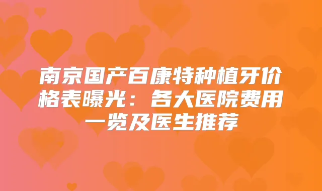 南京国产百康特种植牙价格表曝光:各大医院费用一览及医生推荐