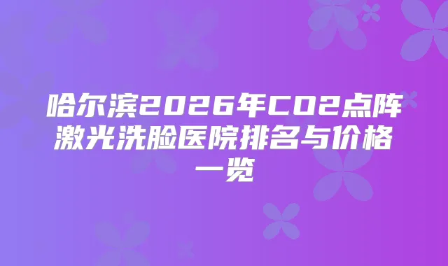哈尔滨2026年CO2点阵激光洗脸医院排名与价格一览