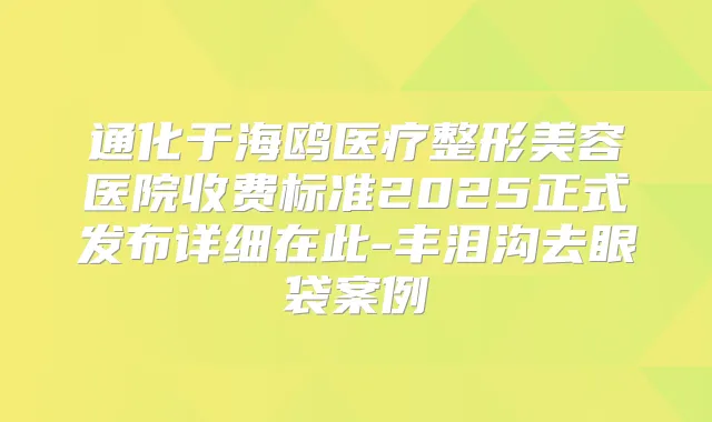 通化于海鸥医疗整形美容医院收费标准2025正式发布详细在此-丰泪沟去眼袋案例