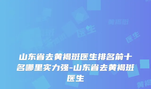山东省去黄褐斑医生排名前十名哪里实力强-山东省去黄褐斑医生