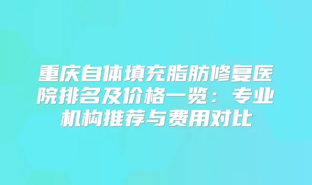 重庆自体填充脂肪修复医院排名及价格一览：专业机构推荐与费用对比