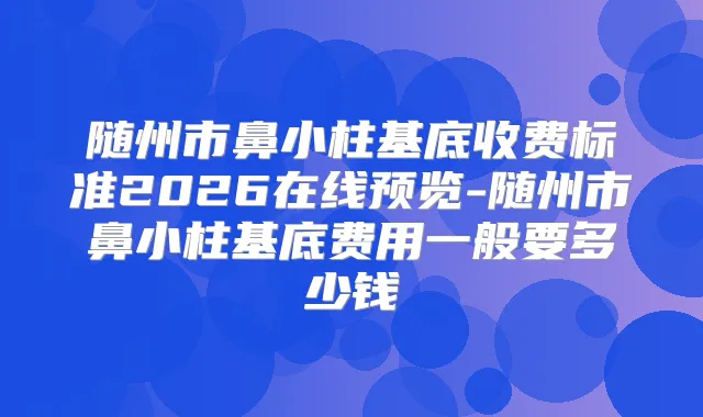 随州市鼻小柱基底收费标准2026在线预览-随州市鼻小柱基底费用一般要多少钱