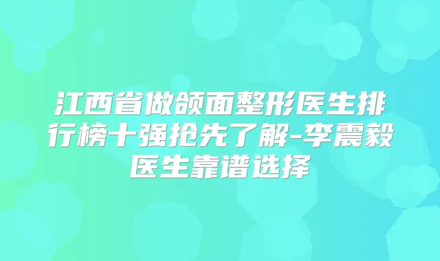 江西省做颌面整形医生排行榜十强抢先了解-李震毅医生靠谱选择