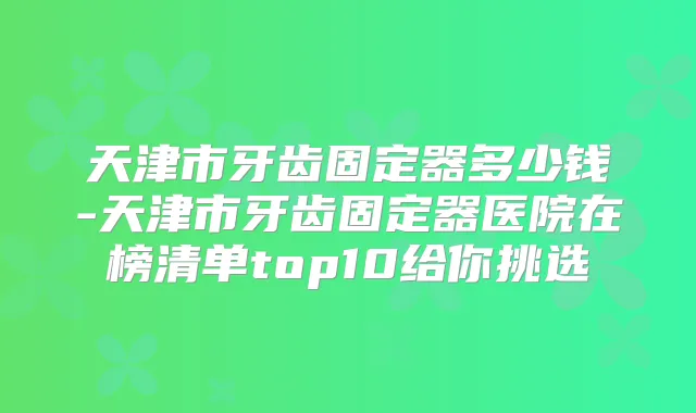 天津市牙齿固定器多少钱-天津市牙齿固定器医院在榜清单top10给你挑选