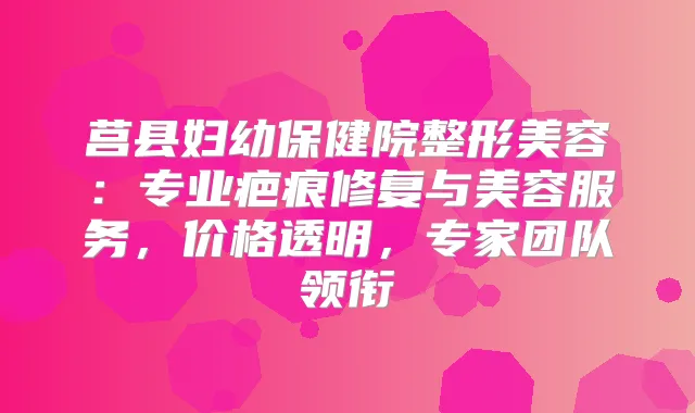 莒县妇幼保健院整形美容:专业疤痕修复与美容服务,价格透明,专家团队领衔
