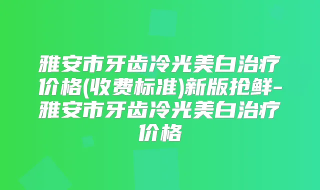 雅安市牙齿冷光美白价格(收费标准)新版抢鲜-雅安市牙齿冷光美白价格