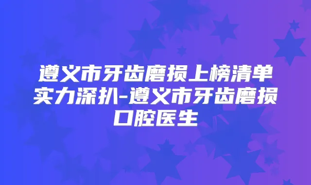 遵义市牙齿磨损上榜清单实力深扒-遵义市牙齿磨损口腔医生