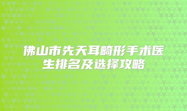 佛山市先天耳畸形手术医生排名及选择攻略