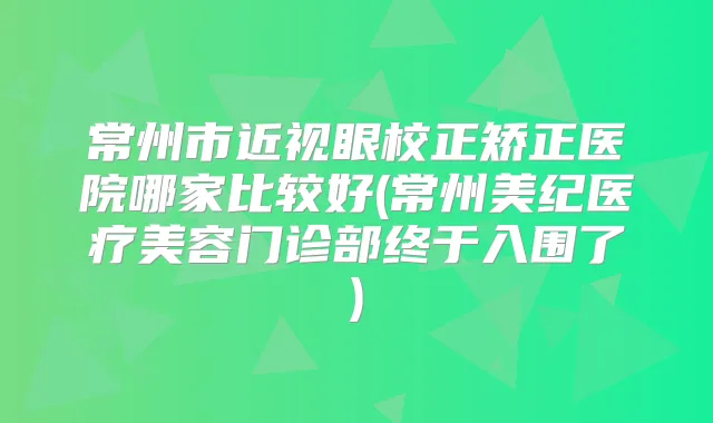 常州市近视眼校正矫正医院哪家比较好(常州美纪医疗美容门诊部终于入围了)