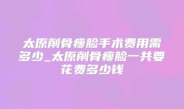 太原削骨瘦脸手术费用需多少_太原削骨瘦脸一共要花费多少钱