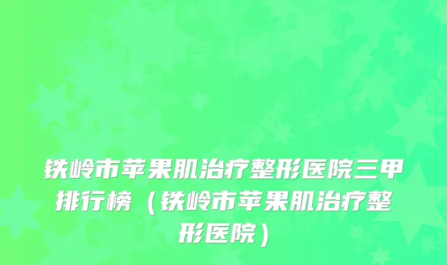 铁岭市苹果肌整形医院三甲排行榜（铁岭市苹果肌整形医院）