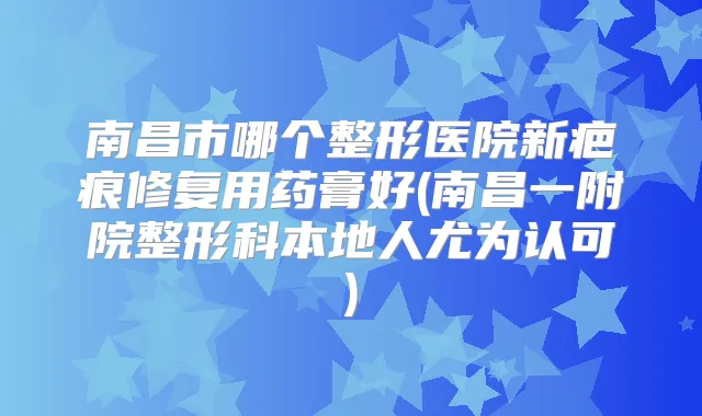南昌市哪个整形医院新疤痕修复用药膏好(南昌一附院整形科本地人尤为认可)