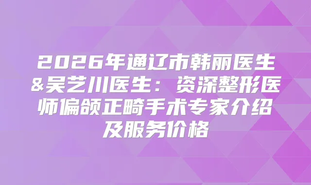 2026年通辽市韩丽医生&吴艺川医生：资深整形医师偏颌正畸手术专家介绍及服务价格