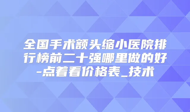 全国手术额头缩小医院排行榜前二十强哪里做的好-点着看价格表_技术