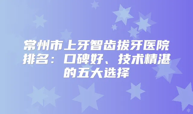 常州市上牙智齿拔牙医院排名：口碑好、技术精湛的五大选择
