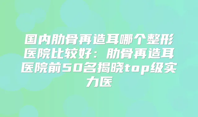 国内肋骨再造耳哪个整形医院比较好：肋骨再造耳医院前50名揭晓top级实力医