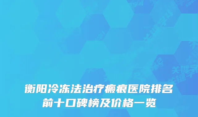 衡阳冷冻法瘢痕医院排名前十口碑榜及价格一览