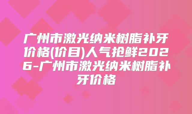 广州市激光纳米树脂补牙价格(价目)人气抢鲜2026-广州市激光纳米树脂补牙价格