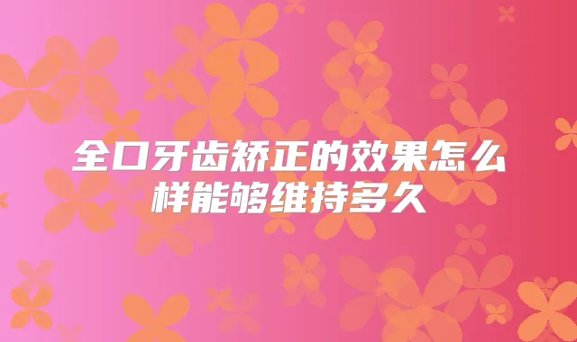 全口牙齿矫正的效果怎么样能够维持多久