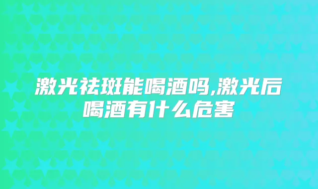 激光祛斑能喝酒吗,激光后喝酒有什么危害